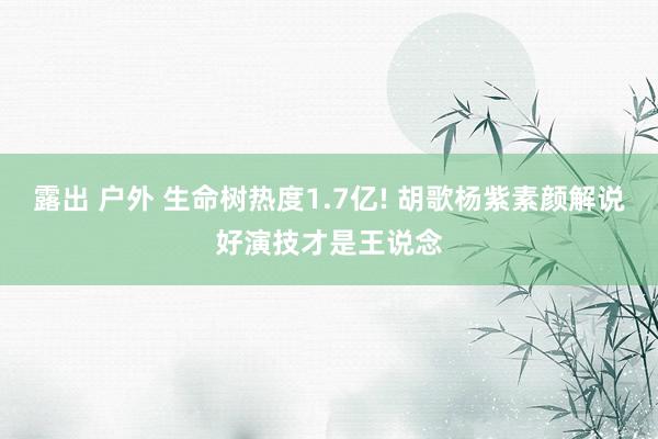 露出 户外 生命树热度1.7亿! 胡歌杨紫素颜解说好演技才是王说念