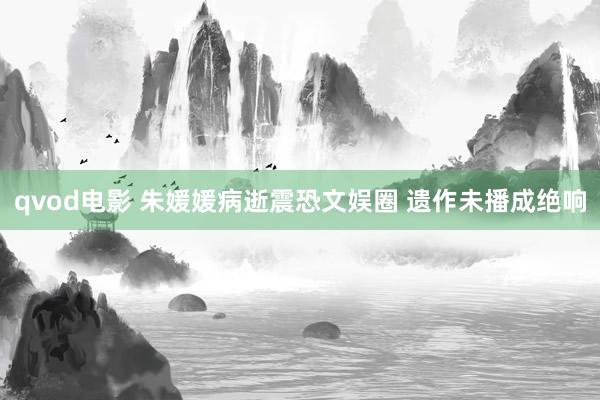 qvod电影 朱媛媛病逝震恐文娱圈 遗作未播成绝响