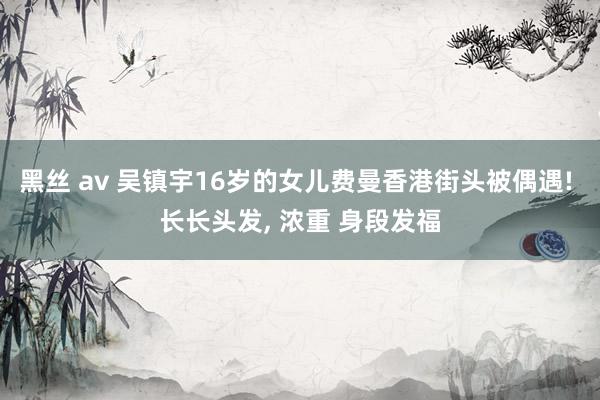 黑丝 av 吴镇宇16岁的女儿费曼香港街头被偶遇! 长长头发, 浓重 身段发福