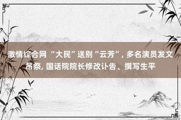 激情综合网 “大民”送别“云芳”, 多名演员发文吊祭, 国话院院长修改讣告、撰写生平