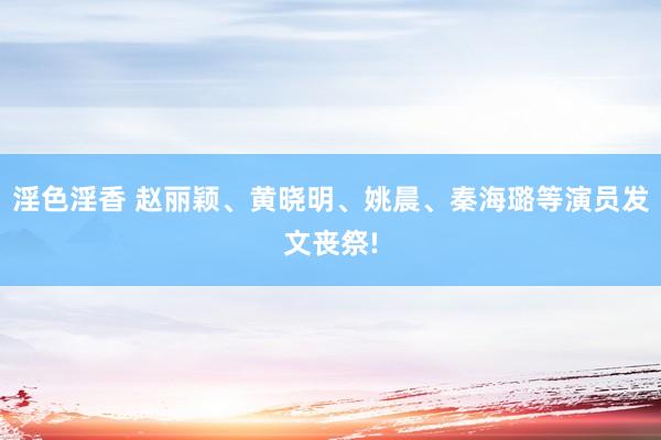 淫色淫香 赵丽颖、黄晓明、姚晨、秦海璐等演员发文丧祭!