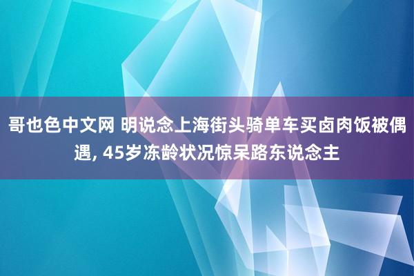 哥也色中文网 明说念上海街头骑单车买卤肉饭被偶遇, 45岁冻龄状况惊呆路东说念主