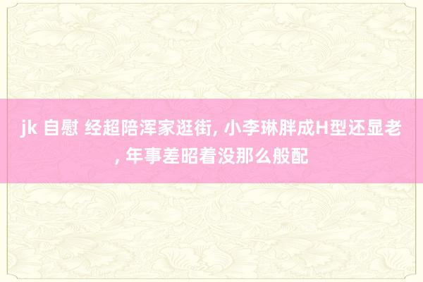 jk 自慰 经超陪浑家逛街, 小李琳胖成H型还显老, 年事差昭着没那么般配