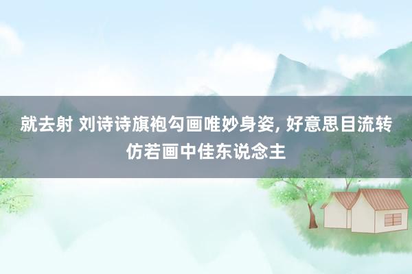 就去射 刘诗诗旗袍勾画唯妙身姿, 好意思目流转仿若画中佳东说念主