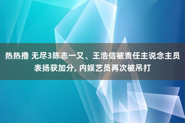 热热撸 无尽3陈志一又、王浩信被责任主说念主员表扬获加分, 内娱艺员再次被吊打