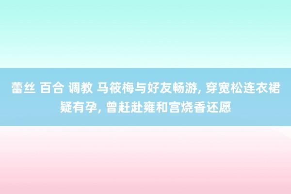 蕾丝 百合 调教 马筱梅与好友畅游, 穿宽松连衣裙疑有孕, 曾赶赴雍和宫烧香还愿