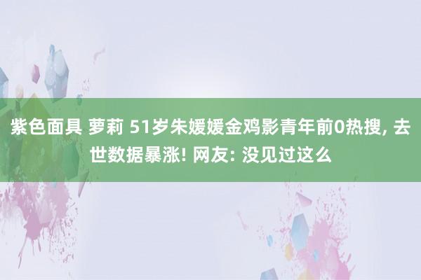 紫色面具 萝莉 51岁朱媛媛金鸡影青年前0热搜, 去世数据暴涨! 网友: 没见过这么