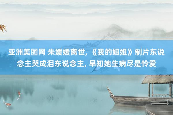 亚洲美图网 朱媛媛离世, 《我的姐姐》制片东说念主哭成泪东说念主, 早知她生病尽是怜爱