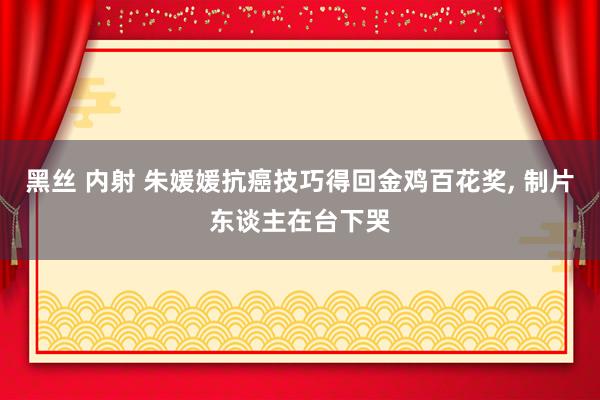 黑丝 内射 朱媛媛抗癌技巧得回金鸡百花奖, 制片东谈主在台下哭