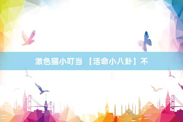 激色猫小叮当 【活命小八卦】不