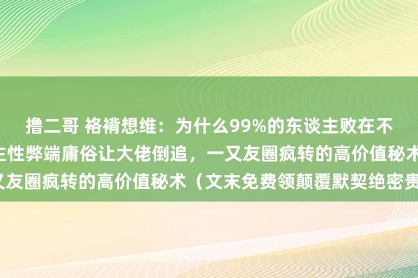 撸二哥 袼褙想维：为什么99%的东谈主败在不会启齿？掌捏5个东谈主性弊端庸俗让大佬倒追，一又友圈疯转的高价值秘术（文末免费领颠覆默契绝密贵府）