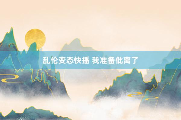 乱伦变态快播 我准备仳离了