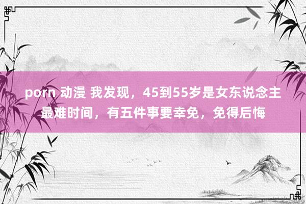 porn 动漫 我发现，45到55岁是女东说念主最难时间，有五件事要幸免，免得后悔