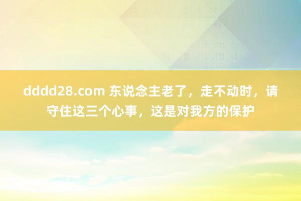 dddd28.com 东说念主老了，走不动时，请守住这三个心事，这是对我方的保护