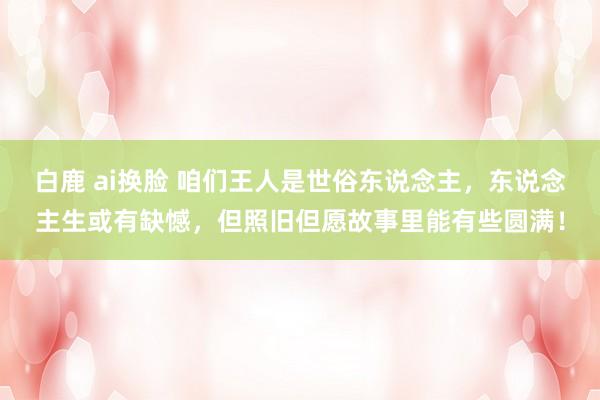 白鹿 ai换脸 咱们王人是世俗东说念主，东说念主生或有缺憾，但照旧但愿故事里能有些圆满！