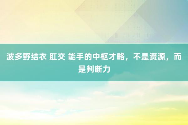 波多野结衣 肛交 能手的中枢才略，不是资源，而是判断力