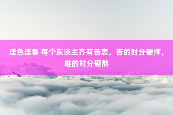 淫色淫香 每个东谈主齐有苦衷，苦的时分硬撑，难的时分硬熬