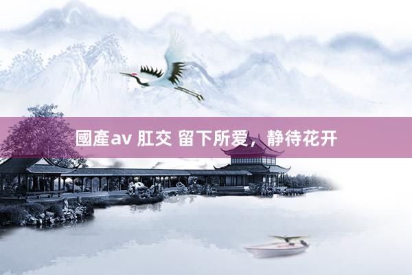 國產av 肛交 留下所爱，静待花开