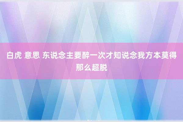 白虎 意思 东说念主要醉一次才知说念我方本莫得那么超脱