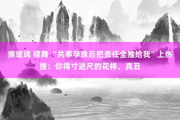 擦玻璃 裸舞 “共事孕珠后把责任全推给我”上热搜：你得寸进尺的花样，真丑