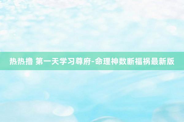 热热撸 第一天学习尊府-命理神数断福祸最新版