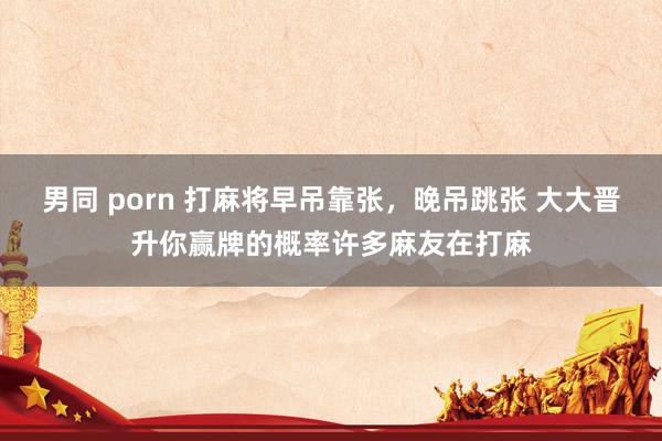 男同 porn 打麻将早吊靠张,晚吊跳张 大大晋升你赢牌的概率许多麻友在打麻