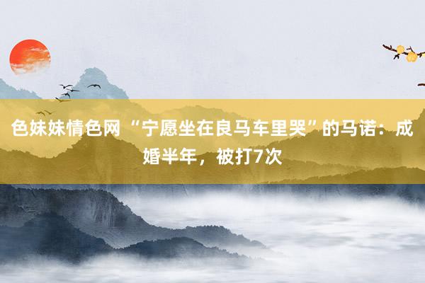色妹妹情色网 “宁愿坐在良马车里哭”的马诺：成婚半年，被打7次