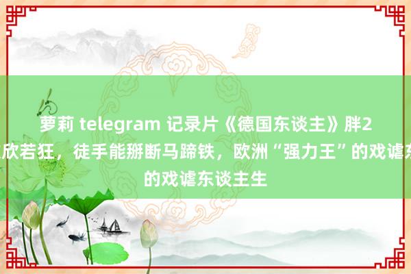 萝莉 telegram 记录片《德国东谈主》胖20斤会欢欣若狂，徒手能掰断马蹄铁，欧洲“强力王”的戏谑东谈主生