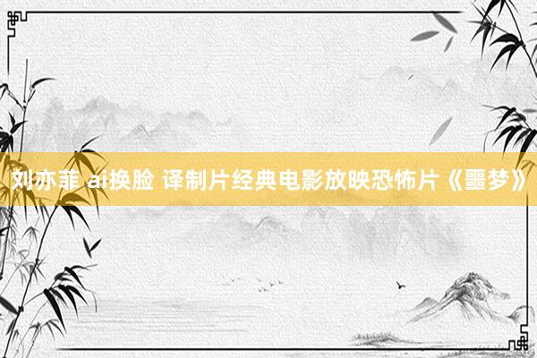 刘亦菲 ai换脸 译制片经典电影放映恐怖片《噩梦》