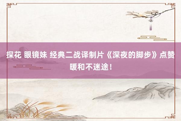 探花 眼镜妹 经典二战译制片《深夜的脚步》点赞暖和不迷途！