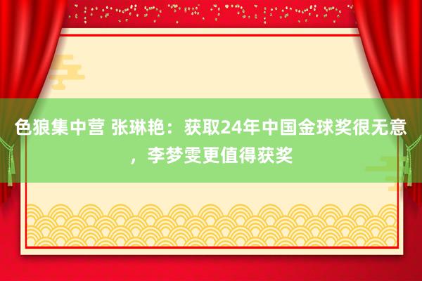 色狼集中营 张琳艳：获取24年中国金球奖很无意，李梦雯更值得获奖