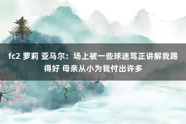 fc2 萝莉 亚马尔：场上被一些球迷骂正讲解我踢得好 母亲从小为我付出许多