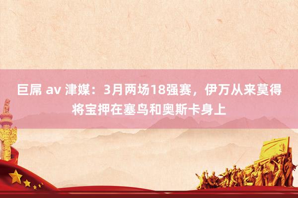 巨屌 av 津媒：3月两场18强赛，伊万从来莫得将宝押在塞鸟和奥斯卡身上