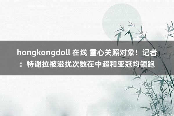 hongkongdoll 在线 重心关照对象！记者：特谢拉被滋扰次数在中超和亚冠均领跑