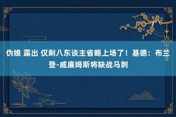 伪娘 露出 仅剩八东谈主省略上场了！基德：布兰登-威廉姆斯将缺战马刺
