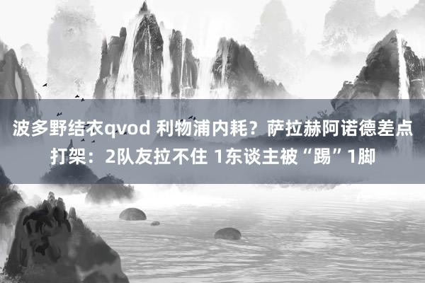 波多野结衣qvod 利物浦内耗？萨拉赫阿诺德差点打架：2队友拉不住 1东谈主被“踢”1脚