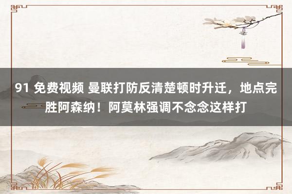 91 免费视频 曼联打防反清楚顿时升迁，地点完胜阿森纳！阿莫林强调不念念这样打