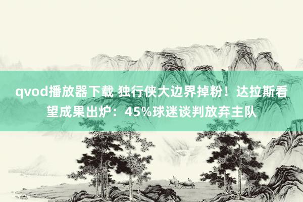 qvod播放器下载 独行侠大边界掉粉！达拉斯看望成果出炉：45%球迷谈判放弃主队