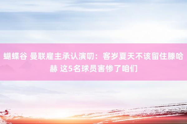 蝴蝶谷 曼联雇主承认演叨：客岁夏天不该留住滕哈赫 这5名球员害惨了咱们