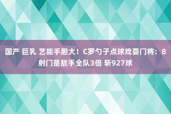 国产 巨乳 艺能手胆大！C罗勺子点球戏耍门将：8射门是敌手全队3倍 斩927球