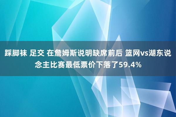 踩脚袜 足交 在詹姆斯说明缺席前后 篮网vs湖东说念主比赛最低票价下落了59.4%