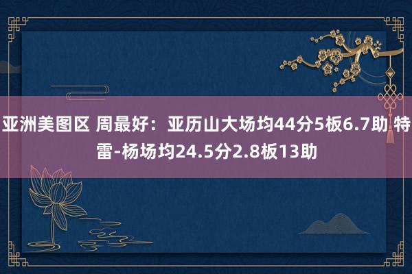 亚洲美图区 周最好：亚历山大场均44分5板6.7助 特雷-杨场均24.5分2.8板13助